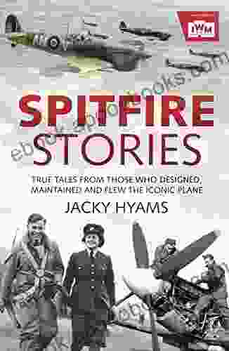 Spitfire Stories: True Tales From Those Who Designed Maintained And Flew The Iconic Plane