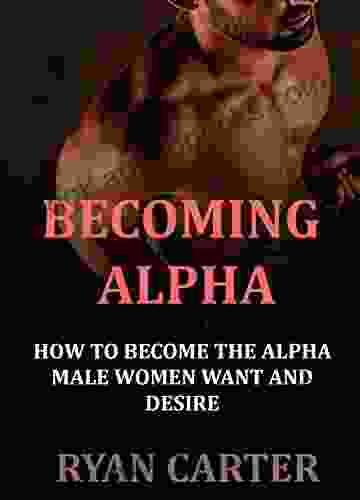 Becoming Alpha: How To Become The Alpha Male Women Want And Desire